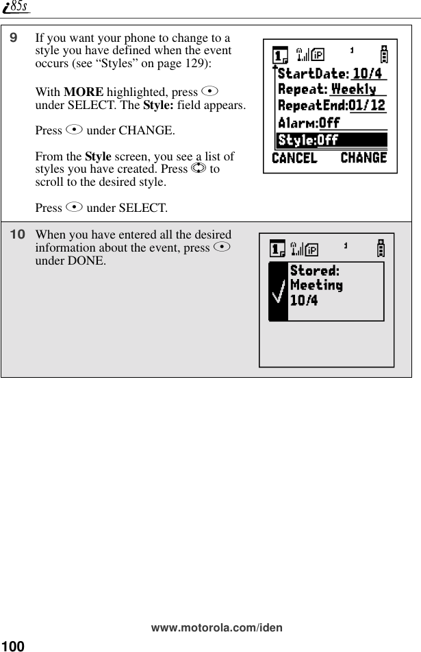 100www.motorola.com/iden9If you want your phone to change to a style you have defined when the event occurs (see “Styles” on page 129):With MORE highlighted, press B under SELECT. The Style: field appears.Press B under CHANGE.From the Style screen, you see a list of styles you have created. Press S to scroll to the desired style.Press B under SELECT.10When you have entered all the desired information about the event, press A under DONE.hX