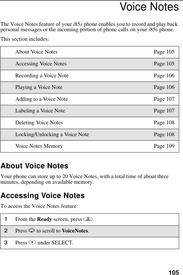 105Voice NotesThe Voice Notes feature of your i85s phone enables you to record and play back personal messages or the incoming portion of phone calls on your i85s phone.This section includes: About Voice NotesYour phone can store up to 20 Voice Notes, with a total time of about three minutes, depending on available memory.Accessing Voice NotesTo access the Voice Notes feature:About Voice Notes Page 105Accessing Voice Notes Page 105Recording a Voice Note Page 106Playing a Voice Note Page 106Adding to a Voice Note Page 107Labeling a Voice Note Page 107Deleting Voice Notes Page 108Locking/Unlocking a Voice Note Page 108Voice Notes Memory Page 1091From the Ready screen, press m. 2Press R to scroll to VoiceNotes.3Press B under SELECT.