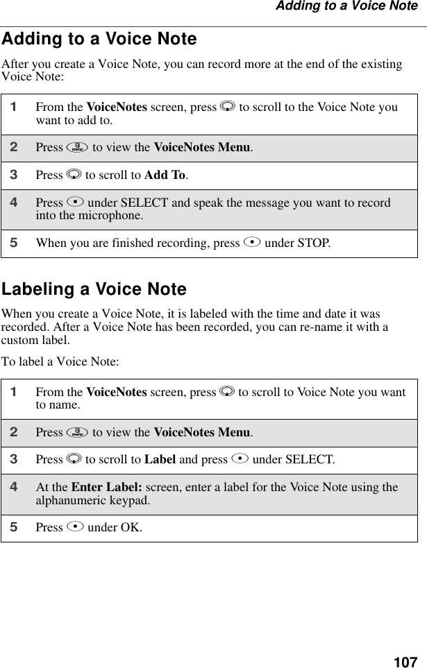 107Adding to a Voice NoteAdding to a Voice NoteAfter you create a Voice Note, you can record more at the end of the existing Voice Note:Labeling a Voice NoteWhen you create a Voice Note, it is labeled with the time and date it was recorded. After a Voice Note has been recorded, you can re-name it with a custom label.To label a Voice Note:1From the VoiceNotes screen, press R to scroll to the Voice Note you want to add to.2Press m to view the VoiceNotes Menu.3Press R to scroll to Add To. 4Press B under SELECT and speak the message you want to record into the microphone.5When you are finished recording, press B under STOP.1From the VoiceNotes screen, press R to scroll to Voice Note you want to name.2Press m to view the VoiceNotes Menu.3Press R to scroll to Label and press B under SELECT. 4At the Enter Label: screen, enter a label for the Voice Note using the alphanumeric keypad.5Press B under OK.