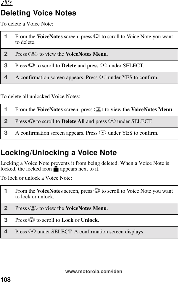 108www.motorola.com/idenDeleting Voice NotesTo delete a Voice Note:To delete all unlocked Voice Notes:Locking/Unlocking a Voice NoteLocking a Voice Note prevents it from being deleted. When a Voice Note is locked, the locked icon M appears next to it.To lock or unlock a Voice Note:1From the VoiceNotes screen, press R to scroll to Voice Note you want to delete.2Press m to view the VoiceNotes Menu.3Press R to scroll to Delete and press B under SELECT. 4A confirmation screen appears. Press A under YES to confirm.1From the VoiceNotes screen, press m to view the VoiceNotes Menu.2Press R to scroll to Delete All and press B under SELECT. 3A confirmation screen appears. Press A under YES to confirm.1From the VoiceNotes screen, press R to scroll to Voice Note you want to lock or unlock.2Press m to view the VoiceNotes Menu.3Press R to scroll to Lock or Unlock. 4Press B under SELECT. A confirmation screen displays.