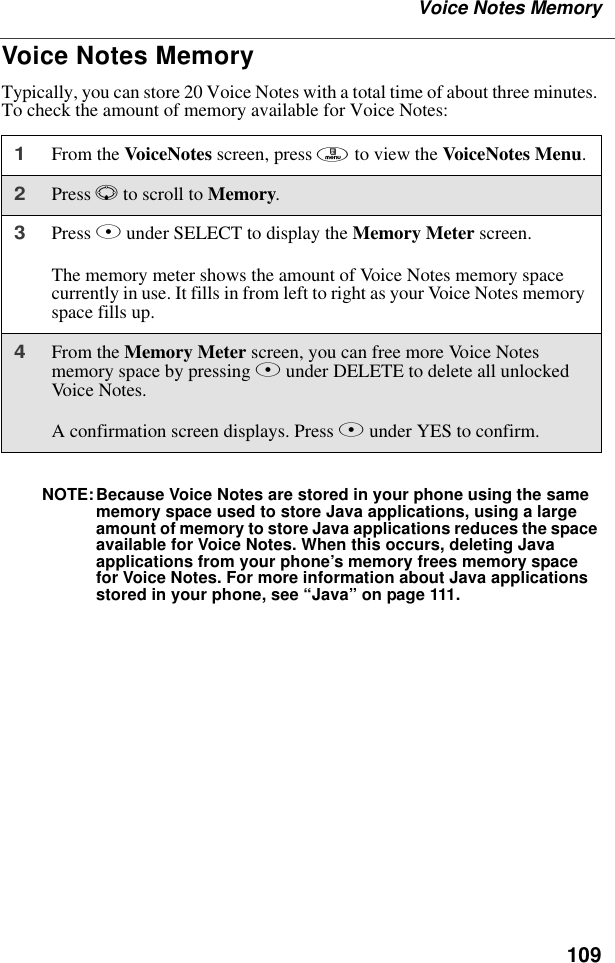 109Voice Notes MemoryVoice Notes MemoryTypically, you can store 20 Voice Notes with a total time of about three minutes. To check the amount of memory available for Voice Notes:NOTE:Because Voice Notes are stored in your phone using the same memory space used to store Java applications, using a large amount of memory to store Java applications reduces the space available for Voice Notes. When this occurs, deleting Java applications from your phone’s memory frees memory space for Voice Notes. For more information about Java applications stored in your phone, see “Java” on page 111.1From the VoiceNotes screen, press m to view the VoiceNotes Menu.2Press R to scroll to Memory.3Press B under SELECT to display the Memory Meter screen.The memory meter shows the amount of Voice Notes memory space currently in use. It fills in from left to right as your Voice Notes memory space fills up.4From the Memory Meter screen, you can free more Voice Notes memory space by pressing B under DELETE to delete all unlocked Voice No te s.A confirmation screen displays. Press A under YES to confirm.