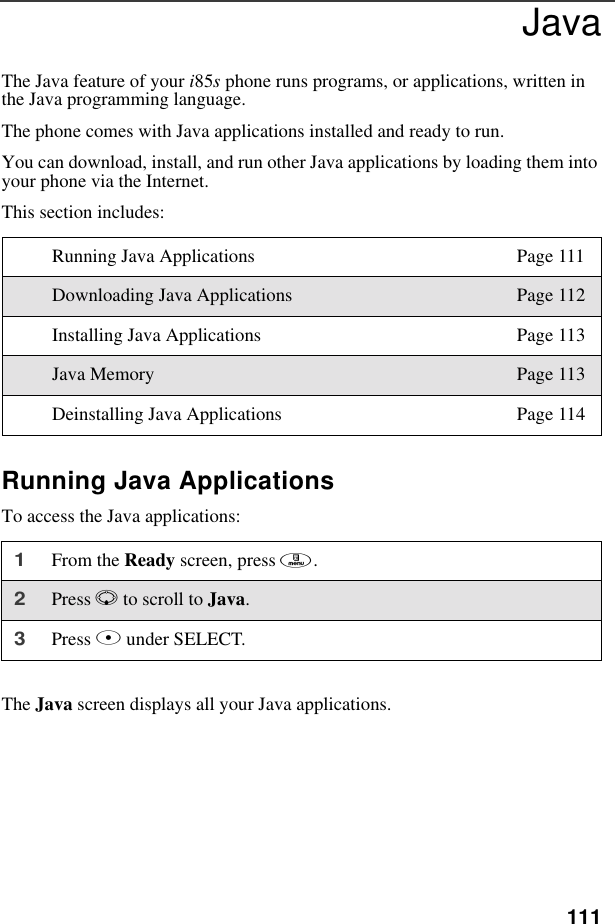 111JavaThe Java feature of your i85s phone runs programs, or applications, written in the Java programming language.The phone comes with Java applications installed and ready to run.You can download, install, and run other Java applications by loading them into your phone via the Internet. This section includes:Running Java ApplicationsTo access the Java applications:The Java screen displays all your Java applications.Running Java Applications Page 111Downloading Java Applications Page 112Installing Java Applications Page 113Java Memory Page 113Deinstalling Java Applications Page 1141From the Ready screen, press m. 2Press R to scroll to Java.3Press B under SELECT.