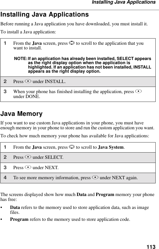 113Installing Java ApplicationsInstalling Java ApplicationsBefore running a Java application you have downloaded, you must install it.To install a Java application:Java MemoryIf you want to use custom Java applications in your phone, you must have enough memory in your phone to store and run the custom application you want. To check how much memory your phone has available for Java applications:The screens displayed show how much Data and Program memory your phone has free:•Data refers to the memory used to store application data, such as image files.•Program refers to the memory used to store application code.1From the Java screen, press S to scroll to the application that you want to install.NOTE:If an application has already been installed, SELECT appears as the right display option when the application is highlighted. If an application has not been installed, INSTALL appears as the right display option.2Press B under INSTALL.3When your phone has finished installing the application, press A under DONE.1From the Java screen, press R to scroll to Java System. 2Press B under SELECT.3Press B under NEXT.4To see more memory information, press B under NEXT again.