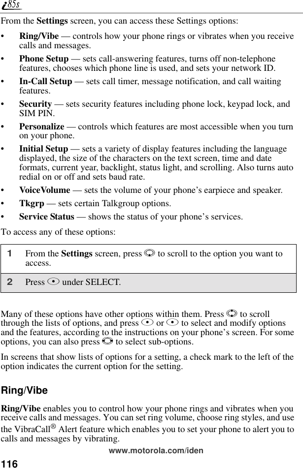 116www.motorola.com/idenFrom the Settings screen, you can access these Settings options:•Ring/Vibe — controls how your phone rings or vibrates when you receive calls and messages.•Phone Setup — sets call-answering features, turns off non-telephone features, chooses which phone line is used, and sets your network ID.•In-Call Setup — sets call timer, message notification, and call waiting features.•Security — sets security features including phone lock, keypad lock, and SIM PIN.•Personalize — controls which features are most accessible when you turn on your phone.•Initial Setup — sets a variety of display features including the language displayed, the size of the characters on the text screen, time and date formats, current year, backlight, status light, and scrolling. Also turns auto redial on or off and sets baud rate.•VoiceVolume — sets the volume of your phone’s earpiece and speaker.•Tkgrp — sets certain Talkgroup options.•Service Status — shows the status of your phone’s services.To access any of these options:Many of these options have other options within them. Press S to scroll through the lists of options, and press A or B to select and modify options and the features, according to the instructions on your phone’s screen. For some options, you can also press T to select sub-options.In screens that show lists of options for a setting, a check mark to the left of the option indicates the current option for the setting.Ring/VibeRing/Vibe enables you to control how your phone rings and vibrates when you receive calls and messages. You can set ring volume, choose ring styles, and use the VibraCall® Alert feature which enables you to set your phone to alert you to calls and messages by vibrating.1From the Settings screen, press R to scroll to the option you want to access.2Press B under SELECT.