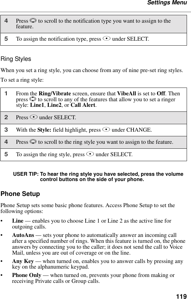 119Settings MenuRing StylesWhen you set a ring style, you can choose from any of nine pre-set ring styles.To set a ring style:USER TIP: To hear the ring style you have selected, press the volume control buttons on the side of your phone.Phone SetupPhone Setup sets some basic phone features. Access Phone Setup to set the following options:•Line — enables you to choose Line 1 or Line 2 as the active line for outgoing calls.•AutoAns — sets your phone to automatically answer an incoming call after a specified number of rings. When this feature is turned on, the phone answers by connecting you to the caller; it does not send the call to Voice Mail, unless you are out of coverage or on the line.•Any Key — when turned on, enables you to answer calls by pressing any key on the alphanumeric keypad.•Phone Only — when turned on, prevents your phone from making or receiving Private calls or Group calls.4Press R to scroll to the notification type you want to assign to the feature.5To assign the notification type, press B under SELECT.1From the Ring/Vibrate screen, ensure that VibeAll is set to Off. Then press S to scroll to any of the features that allow you to set a ringer style: Line1, Line2, or Call Alert.2Press B under SELECT.3With the Style: field highlight, press B under CHANGE.4Press R to scroll to the ring style you want to assign to the feature.5To assign the ring style, press B under SELECT.