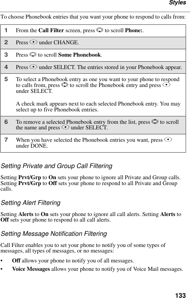 133StylesTo choose Phonebook entries that you want your phone to respond to calls from:Setting Private and Group Call FilteringSetting Prvt/Grp to On sets your phone to ignore all Private and Group calls. Setting Prvt/Grp to Off sets your phone to respond to all Private and Group calls.Setting Alert FilteringSetting Alerts to On sets your phone to ignore all call alerts. Setting Alerts to Off sets your phone to respond to all call alerts.Setting Message Notification FilteringCall Filter enables you to set your phone to notify you of some types of messages, all types of messages, or no messages:•Off allows your phone to notify you of all messages.•Voice Messages allows your phone to notify you of Voice Mail messages.1From the Call Filter screen, press R to scroll Phone:. 2Press B under CHANGE.3Press R to scroll Some Phonebook.4Press B under SELECT. The entries stored in your Phonebook appear.5To select a Phonebook entry as one you want to your phone to respond to calls from, press S to scroll the Phonebook entry and press B under SELECT.A check mark appears next to each selected Phonebook entry. You may select up to five Phonebook entries.6To remove a selected Phonebook entry from the list, press S to scroll the name and press B under SELECT.7When you have selected the Phonebook entries you want, press A under DONE.