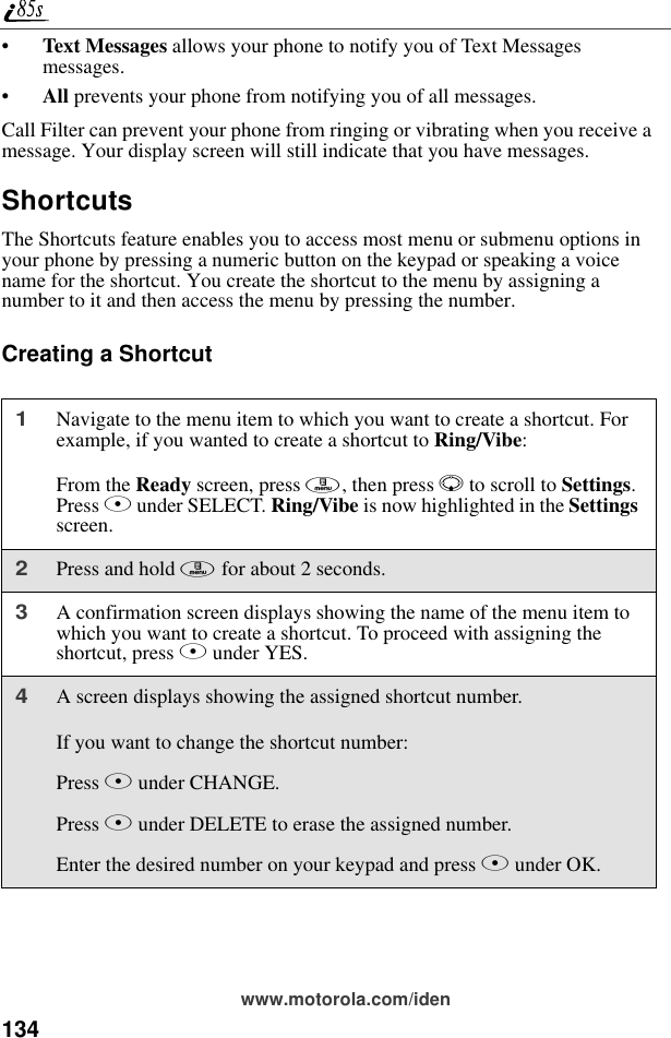 134www.motorola.com/iden•Text Messages allows your phone to notify you of Text Messages messages.•All prevents your phone from notifying you of all messages.Call Filter can prevent your phone from ringing or vibrating when you receive a message. Your display screen will still indicate that you have messages.ShortcutsThe Shortcuts feature enables you to access most menu or submenu options in your phone by pressing a numeric button on the keypad or speaking a voice name for the shortcut. You create the shortcut to the menu by assigning a number to it and then access the menu by pressing the number.Creating a Shortcut1Navigate to the menu item to which you want to create a shortcut. For example, if you wanted to create a shortcut to Ring/Vibe:From the Ready screen, press m, then press R to scroll to Settings. Press B under SELECT. Ring/Vibe is now highlighted in the Settings screen.2Press and hold m for about 2 seconds.3A confirmation screen displays showing the name of the menu item to which you want to create a shortcut. To proceed with assigning the shortcut, press A under YES.4A screen displays showing the assigned shortcut number. If you want to change the shortcut number:Press B under CHANGE.Press A under DELETE to erase the assigned number.Enter the desired number on your keypad and press B under OK.