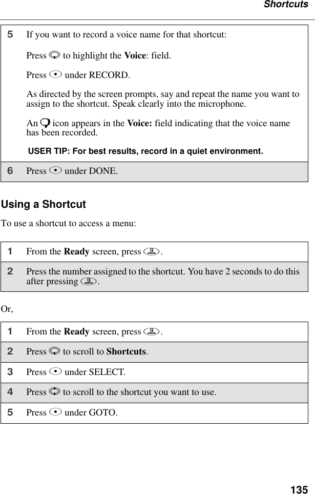 135ShortcutsUsing a ShortcutTo use a shortcut to access a menu:Or,5If you want to record a voice name for that shortcut:Press R to highlight the Voice: field.Press B under RECORD.As directed by the screen prompts, say and repeat the name you want to assign to the shortcut. Speak clearly into the microphone.An ) icon appears in the Voice: field indicating that the voice name has been recorded.USER TIP: For best results, record in a quiet environment.6Press A under DONE.1From the Ready screen, press m. 2Press the number assigned to the shortcut. You have 2 seconds to do this after pressing m.1From the Ready screen, press m. 2Press R to scroll to Shortcuts.3Press B under SELECT.4Press S to scroll to the shortcut you want to use.5Press B under GOTO.