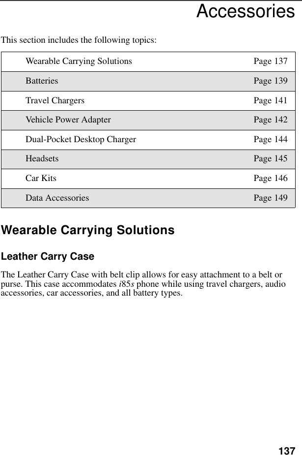 137AccessoriesThis section includes the following topics:Wearable Carrying SolutionsLeather Carry CaseThe Leather Carry Case with belt clip allows for easy attachment to a belt or purse. This case accommodates i85s phone while using travel chargers, audio accessories, car accessories, and all battery types.Wearable Carrying Solutions Page 137Batteries Page 139Travel Chargers Page 141Vehicle Power Adapter Page 142Dual-Pocket Desktop Charger Page 144Headsets Page 145Car Kits Page 146Data Accessories Page 149