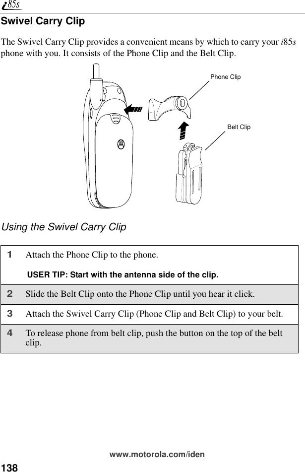 138www.motorola.com/idenSwivel Carry ClipThe Swivel Carry Clip provides a convenient means by which to carry your i85s phone with you. It consists of the Phone Clip and the Belt Clip.Using the Swivel Carry Clip1Attach the Phone Clip to the phone. USER TIP: Start with the antenna side of the clip.2Slide the Belt Clip onto the Phone Clip until you hear it click.3Attach the Swivel Carry Clip (Phone Clip and Belt Clip) to your belt.4To release phone from belt clip, push the button on the top of the belt clip.Phone ClipBelt Clip