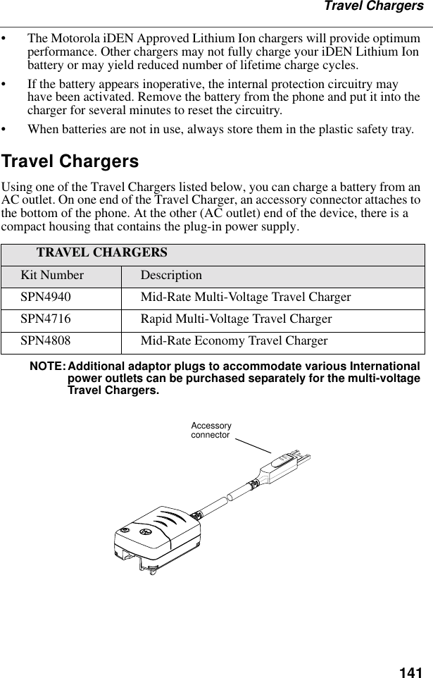 141Travel Chargers• The Motorola iDEN Approved Lithium Ion chargers will provide optimum performance. Other chargers may not fully charge your iDEN Lithium Ion battery or may yield reduced number of lifetime charge cycles. • If the battery appears inoperative, the internal protection circuitry may have been activated. Remove the battery from the phone and put it into the charger for several minutes to reset the circuitry.• When batteries are not in use, always store them in the plastic safety tray.Travel ChargersUsing one of the Travel Chargers listed below, you can charge a battery from an AC outlet. On one end of the Travel Charger, an accessory connector attaches to the bottom of the phone. At the other (AC outlet) end of the device, there is a compact housing that contains the plug-in power supply. NOTE:Additional adaptor plugs to accommodate various International power outlets can be purchased separately for the multi-voltage Travel Chargers.TRAVEL CHARGERSKit Number DescriptionSPN4940 Mid-Rate Multi-Voltage Travel ChargerSPN4716 Rapid Multi-Voltage Travel ChargerSPN4808 Mid-Rate Economy Travel ChargerAccessory connector