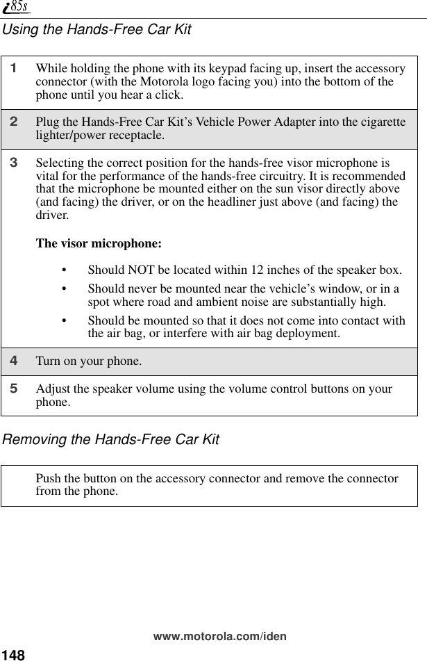 148www.motorola.com/idenUsing the Hands-Free Car KitRemoving the Hands-Free Car Kit1While holding the phone with its keypad facing up, insert the accessory connector (with the Motorola logo facing you) into the bottom of the phone until you hear a click.2Plug the Hands-Free Car Kit’s Vehicle Power Adapter into the cigarette lighter/power receptacle.3Selecting the correct position for the hands-free visor microphone is vital for the performance of the hands-free circuitry. It is recommended that the microphone be mounted either on the sun visor directly above (and facing) the driver, or on the headliner just above (and facing) the driver. The visor microphone:• Should NOT be located within 12 inches of the speaker box.• Should never be mounted near the vehicle’s window, or in a spot where road and ambient noise are substantially high.• Should be mounted so that it does not come into contact with the air bag, or interfere with air bag deployment.4Turn on your phone.5Adjust the speaker volume using the volume control buttons on your phone.Push the button on the accessory connector and remove the connector from the phone.