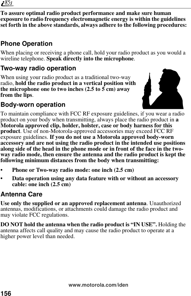 156www.motorola.com/idenTo assure optimal radio product performance and make sure human exposure to radio frequency electromagnetic energy is within the guidelines set forth in the above standards, always adhere to the following procedures:Phone OperationWhen placing or receiving a phone call, hold your radio product as you would a wireline telephone. Speak directly into the microphone.Two-way radio operationWhen using your radio product as a traditional two-way radio, hold the radio product in a vertical position with the microphone one to two inches (2.5 to 5 cm) away from the lips.Body-worn operationTo maintain compliance with FCC RF exposure guidelines, if you wear a radio product on your body when transmitting, always place the radio product in a Motorola approved clip, holder, holster, case or body harness for this product. Use of non-Motorola-approved accessories may exceed FCC RF exposure guidelines. If you do not use a Motorola approved body-worn accessory and are not using the radio product in the intended use positions along side of the head in the phone mode or in front of the face in the two-way radio mode, then ensure the antenna and the radio product is kept the following minimum distances from the body when transmitting:• Phone or Two-way radio mode: one inch (2.5 cm)• Data operation using any data feature with or without an accessory cable: one inch (2.5 cm)Antenna CareUse only the supplied or an approved replacement antenna. Unauthorized antennas, modifications, or attachments could damage the radio product and may violate FCC regulations. DO NOT hold the antenna when the radio product is “IN USE”. Holding the antenna affects call quality and may cause the radio product to operate at a higher power level than needed.