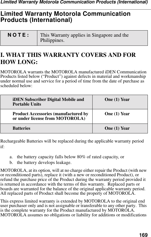 169Limited Warranty Motorola Communication Products (International)Limited Warranty Motorola Communication Products (International)I. WHAT THIS WARRANTY COVERS AND FOR HOW LONG:MOTOROLA warrants the MOTOROLA manufactured iDEN Communication Products listed below (“Product”) against defects in material and workmanship under normal use and service for a period of time from the date of purchase as scheduled below:Rechargeable Batteries will be replaced during the applicable warranty period if:a. the battery capacity falls below 80% of rated capacity, orb. the battery develops leakage.MOTOROLA, at its option, will at no charge either repair the Product (with new or reconditioned parts), replace it (with a new or reconditioned Product), or refund the purchase price of the Product during the warranty period provided it is returned in accordance with the terms of this warranty.  Replaced parts or boards are warranted for the balance of the original applicable warranty period.  All replaced parts of Product shall become the property of MOTOROLA.This express limited warranty is extended by MOTOROLA to the original end user purchaser only and is not assignable or transferable to any other party.  This is the complete warranty for the Product manufactured by MOTOROLA.  MOTOROLA assumes no obligations or liability for additions or modifications NOTE: This Warranty applies in Singapore and the Philippines.iDEN Subscriber Digital Mobile and Portable Units One (1) YearProduct Accessories (manufactured by or under license from MOTOROLA) One (1) YearBatteries One (1) Year