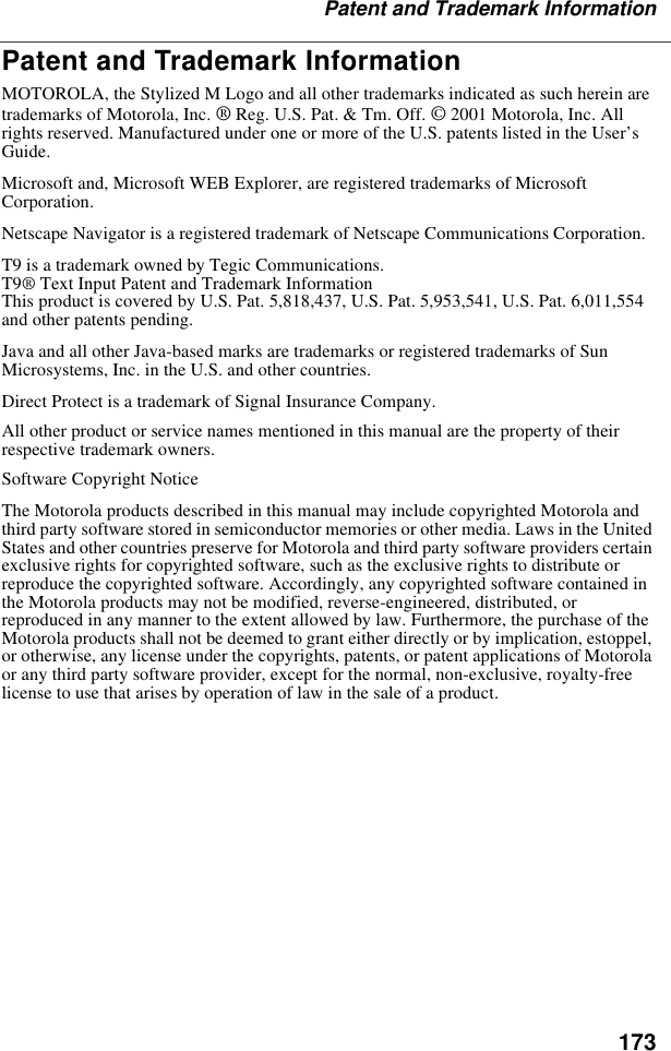 173Patent and Trademark InformationPatent and Trademark InformationMOTOROLA, the Stylized M Logo and all other trademarks indicated as such herein are trademarks of Motorola, Inc. ® Reg. U.S. Pat. &amp; Tm. Off. © 2001 Motorola, Inc. All rights reserved. Manufactured under one or more of the U.S. patents listed in the User’s Guide. Microsoft and, Microsoft WEB Explorer, are registered trademarks of Microsoft Corporation.Netscape Navigator is a registered trademark of Netscape Communications Corporation.T9 is a trademark owned by Tegic Communications.T9® Text Input Patent and Trademark InformationThis product is covered by U.S. Pat. 5,818,437, U.S. Pat. 5,953,541, U.S. Pat. 6,011,554 and other patents pending.Java and all other Java-based marks are trademarks or registered trademarks of Sun Microsystems, Inc. in the U.S. and other countries.Direct Protect is a trademark of Signal Insurance Company.All other product or service names mentioned in this manual are the property of their respective trademark owners.Software Copyright NoticeThe Motorola products described in this manual may include copyrighted Motorola and third party software stored in semiconductor memories or other media. Laws in the United States and other countries preserve for Motorola and third party software providers certain exclusive rights for copyrighted software, such as the exclusive rights to distribute or reproduce the copyrighted software. Accordingly, any copyrighted software contained in the Motorola products may not be modified, reverse-engineered, distributed, or reproduced in any manner to the extent allowed by law. Furthermore, the purchase of the Motorola products shall not be deemed to grant either directly or by implication, estoppel, or otherwise, any license under the copyrights, patents, or patent applications of Motorola or any third party software provider, except for the normal, non-exclusive, royalty-free license to use that arises by operation of law in the sale of a product.