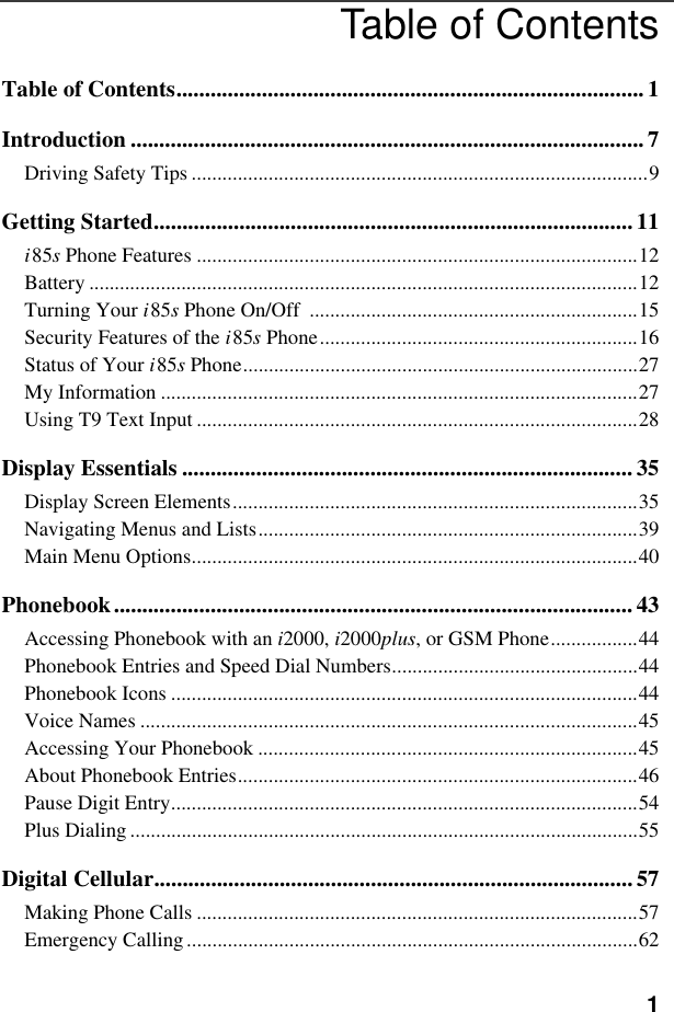 1Table of ContentsTable of Contents.................................................................................. 1Introduction .......................................................................................... 7Driving Safety Tips .........................................................................................9Getting Started....................................................................................11i85s Phone Features ......................................................................................12Battery ...........................................................................................................12Turning Your i85s Phone On/Off  ................................................................15Security Features of the i85s Phone..............................................................16Status of Your i85s Phone.............................................................................27My Information .............................................................................................27Using T9 Text Input ......................................................................................28Display Essentials ............................................................................... 35Display Screen Elements...............................................................................35Navigating Menus and Lists..........................................................................39Main Menu Options.......................................................................................40Phonebook........................................................................................... 43Accessing Phonebook with an i2000, i2000plus, or GSM Phone.................44Phonebook Entries and Speed Dial Numbers................................................44Phonebook Icons ...........................................................................................44Voice Names .................................................................................................45Accessing Your Phonebook ..........................................................................45About Phonebook Entries..............................................................................46Pause Digit Entry...........................................................................................54Plus Dialing ...................................................................................................55Digital Cellular....................................................................................57Making Phone Calls ......................................................................................57Emergency Calling........................................................................................62