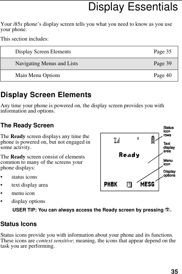 35Display EssentialsYour i85s phone’s display screen tells you what you need to know as you use your phone.This section includes:Display Screen ElementsAny time your phone is powered on, the display screen provides you with information and options.The Ready ScreenThe Ready screen displays any time the phone is powered on, but not engaged in some activity.The Ready screen consist of elements common to many of the screens your phone displays:• status icons• text display area• menu icon• display optionsUSER TIP: You can always access the Ready screen by pressing e.Status IconsStatus icons provide you with information about your phone and its functions. These icons are context sensitive; meaning, the icons that appear depend on the task you are performing.Display Screen Elements Page 35Navigating Menus and Lists Page 39Main Menu Options Page 40Status icon rowsText display areaMenu iconDisplay optionsStatus icon rowsText display areaMenu iconDisplay optionsStatus icon rowsText display areaMenu iconDisplay optionsStatus icon rowsText display areaMenu iconDisplay optionsStatus icon rowsText display areaMenu iconDisplay optionsAStatus icon rowsText display areaMenu iconDisplay options