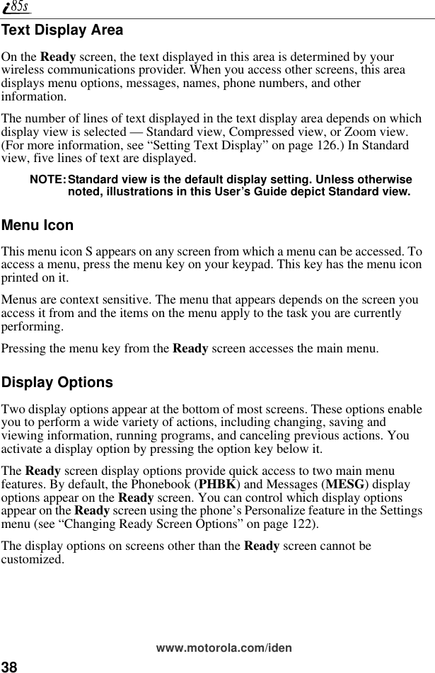 38www.motorola.com/idenText Display AreaOn the Ready screen, the text displayed in this area is determined by your wireless communications provider. When you access other screens, this area displays menu options, messages, names, phone numbers, and other information.The number of lines of text displayed in the text display area depends on which display view is selected — Standard view, Compressed view, or Zoom view. (For more information, see “Setting Text Display” on page 126.) In Standard view, five lines of text are displayed.NOTE:Standard view is the default display setting. Unless otherwise noted, illustrations in this User’s Guide depict Standard view.Menu IconThis menu icon S appears on any screen from which a menu can be accessed. To access a menu, press the menu key on your keypad. This key has the menu icon printed on it.Menus are context sensitive. The menu that appears depends on the screen you access it from and the items on the menu apply to the task you are currently performing.Pressing the menu key from the Ready screen accesses the main menu.Display OptionsTwo display options appear at the bottom of most screens. These options enable you to perform a wide variety of actions, including changing, saving and viewing information, running programs, and canceling previous actions. You activate a display option by pressing the option key below it.The Ready screen display options provide quick access to two main menu features. By default, the Phonebook (PHBK) and Messages (MESG) display options appear on the Ready screen. You can control which display options appear on the Ready screen using the phone’s Personalize feature in the Settings menu (see “Changing Ready Screen Options” on page 122).The display options on screens other than the Ready screen cannot be customized.