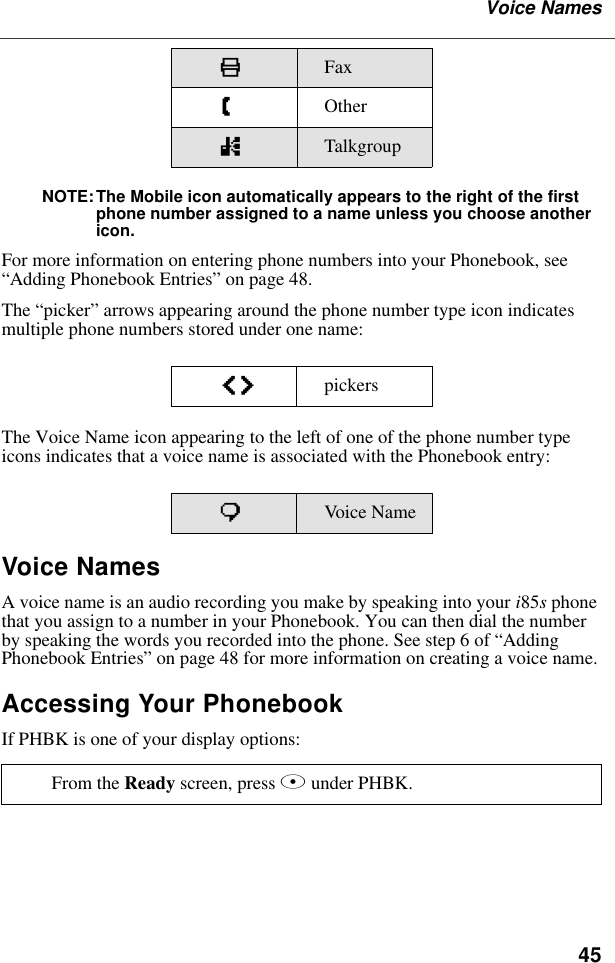 45Voice NamesNOTE:The Mobile icon automatically appears to the right of the first phone number assigned to a name unless you choose another icon.For more information on entering phone numbers into your Phonebook, see “Adding Phonebook Entries” on page 48.The “picker” arrows appearing around the phone number type icon indicates multiple phone numbers stored under one name:The Voice Name icon appearing to the left of one of the phone number type icons indicates that a voice name is associated with the Phonebook entry:Voice NamesA voice name is an audio recording you make by speaking into your i85s phone that you assign to a number in your Phonebook. You can then dial the number by speaking the words you recorded into the phone. See step 6 of “Adding Phonebook Entries” on page 48 for more information on creating a voice name.Accessing Your PhonebookIf PHBK is one of your display options:KFax ZOthernTalkgroupef pickerspVoice NameFrom the Ready screen, press A under PHBK. 