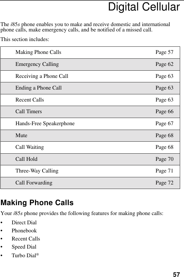 57Digital CellularThe i85s phone enables you to make and receive domestic and international phone calls, make emergency calls, and be notified of a missed call.This section includes:Making Phone CallsYour i85s phone provides the following features for making phone calls:• Direct Dial• Phonebook• Recent Calls• Speed Dial•Turbo Dial®Making Phone Calls Page 57Emergency Calling Page 62Receiving a Phone Call Page 63Ending a Phone Call Page 63Recent Calls Page 63Call Timers Page 66Hands-Free Speakerphone Page 67Mute Page 68Call Waiting Page 68Call Hold Page 70Three-Way Calling Page 71Call Forwarding Page 72