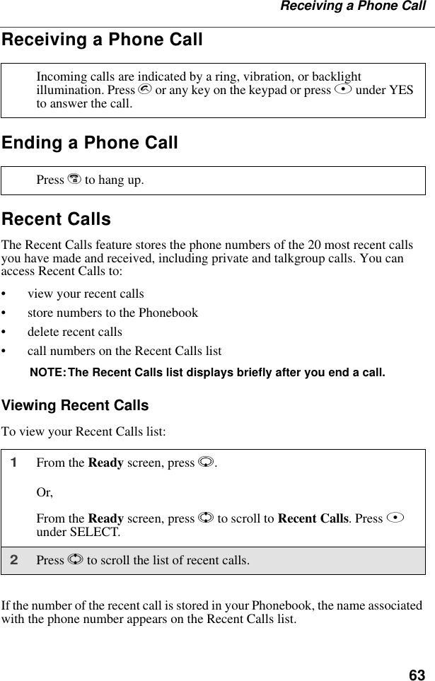 63Receiving a Phone CallReceiving a Phone CallEnding a Phone CallRecent CallsThe Recent Calls feature stores the phone numbers of the 20 most recent calls you have made and received, including private and talkgroup calls. You can access Recent Calls to:• view your recent calls• store numbers to the Phonebook• delete recent calls• call numbers on the Recent Calls listNOTE:The Recent Calls list displays briefly after you end a call.Viewing Recent CallsTo view your Recent Calls list:If the number of the recent call is stored in your Phonebook, the name associated with the phone number appears on the Recent Calls list.Incoming calls are indicated by a ring, vibration, or backlight illumination. Press s or any key on the keypad or press B under YES to answer the call.Press e to hang up.1From the Ready screen, press R.Or,From the Ready screen, press S to scroll to Recent Calls. Press B under SELECT.2Press S to scroll the list of recent calls.