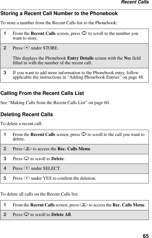 65Recent CallsStoring a Recent Call Number to the PhonebookTo store a number from the Recent Calls list to the Phonebook:Calling From the Recent Calls ListSee “Making Calls from the Recent Calls List” on page 60.Deleting Recent CallsTo delete a recent call:To delete all calls on the Recent Calls list:1From the Recent Calls screen, press S to scroll to the number you want to store.2Press B under STORE.This displays the Phonebook Entry Details screen with the No: field filled in with the number of the recent call.3If you want to add more information to the Phonebook entry, follow applicable the instructions in “Adding Phonebook Entries” on page 48.1From the Recent Calls screen, press S to scroll to the call you want to delete.2Press m to access the Rec. Calls Menu.3Press R to scroll to Delete.4Press B under SELECT.5Press A under YES to confirm the deletion.1From the Recent Calls screen, press m to access the Rec. Calls Menu.2Press R to scroll to Delete All.