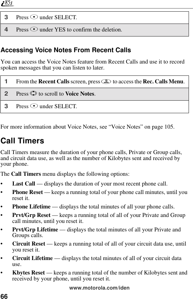 66www.motorola.com/idenAccessing Voice Notes From Recent CallsYou can access the Voice Notes feature from Recent Calls and use it to record spoken messages that you can listen to later.For more information about Voice Notes, see “Voice Notes” on page 105.Call TimersCall Timers measure the duration of your phone calls, Private or Group calls, and circuit data use, as well as the number of Kilobytes sent and received by your phone.The Call Timers menu displays the following options:•Last Call — displays the duration of your most recent phone call.•Phone Reset — keeps a running total of your phone call minutes, until you reset it.•Phone Lifetime — displays the total minutes of all your phone calls.•Prvt/Grp Reset — keeps a running total of all of your Private and Group call minutes, until you reset it.•Prvt/Grp Lifetime — displays the total minutes of all your Private and Groups calls.•Circuit Reset — keeps a running total of all of your circuit data use, until you reset it.•Circuit Lifetime — displays the total minutes of all of your circuit data use.•Kbytes Reset — keeps a running total of the number of Kilobytes sent and received by your phone, until you reset it.3Press B under SELECT.4Press A under YES to confirm the deletion.1From the Recent Calls screen, press m to access the Rec. Calls Menu.2Press S to scroll to Voice Notes.3Press B under SELECT.