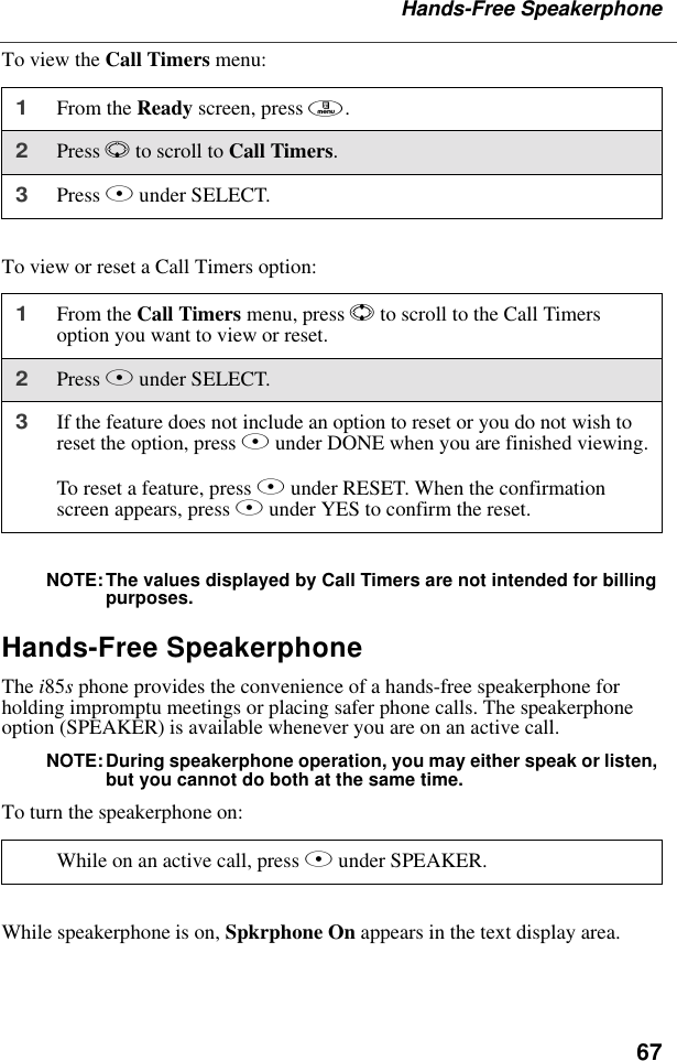 67Hands-Free SpeakerphoneTo view the Call Timers menu:To view or reset a Call Timers option:NOTE:The values displayed by Call Timers are not intended for billing purposes.Hands-Free SpeakerphoneThe i85s phone provides the convenience of a hands-free speakerphone for holding impromptu meetings or placing safer phone calls. The speakerphone option (SPEAKER) is available whenever you are on an active call.NOTE:During speakerphone operation, you may either speak or listen, but you cannot do both at the same time.To turn the speakerphone on:While speakerphone is on, Spkrphone On appears in the text display area.1From the Ready screen, press m.2Press R to scroll to Call Timers.3Press B under SELECT.1From the Call Timers menu, press S to scroll to the Call Timers option you want to view or reset.2Press B under SELECT.3If the feature does not include an option to reset or you do not wish to reset the option, press A under DONE when you are finished viewing.To reset a feature, press B under RESET. When the confirmation screen appears, press A under YES to confirm the reset.While on an active call, press B under SPEAKER. 
