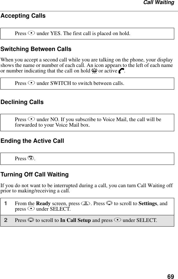 69Call WaitingAccepting CallsSwitching Between CallsWhen you accept a second call while you are talking on the phone, your display shows the name or number of each call. An icon appears to the left of each name or number indicating that the call on hold V or active D.Declining CallsEnding the Active CallTurning Off Call WaitingIf you do not want to be interrupted during a call, you can turn Call Waiting off prior to making/receiving a call.Press B under YES. The first call is placed on hold.Press B under SWITCH to switch between calls.Press A under NO. If you subscribe to Voice Mail, the call will be forwarded to your Voice Mail box.Press e.1From the Ready screen, press m. Press R to scroll to Settings, and press B under SELECT.2Press R to scroll to In Call Setup and press B under SELECT. 