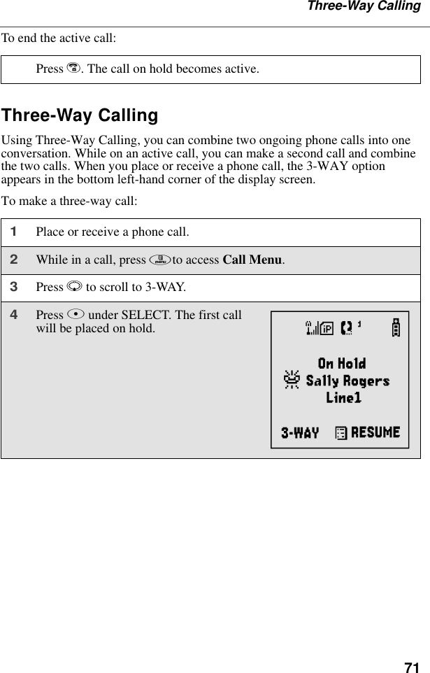 71Three-Way CallingTo end the active call:Three-Way CallingUsing Three-Way Calling, you can combine two ongoing phone calls into one conversation. While on an active call, you can make a second call and combine the two calls. When you place or receive a phone call, the 3-WAY option appears in the bottom left-hand corner of the display screen.To make a three-way call:Press e. The call on hold becomes active.1Place or receive a phone call.2While in a call, press mto access Call Menu. 3Press R to scroll to 3-WAY.4Press B under SELECT. The first call will be placed on hold. d