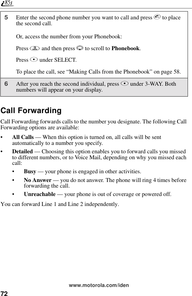 72www.motorola.com/idenCall ForwardingCall Forwarding forwards calls to the number you designate. The following Call Forwarding options are available:•All Calls — When this option is turned on, all calls will be sent automatically to a number you specify.•Detailed — Choosing this option enables you to forward calls you missed to different numbers, or to Voice Mail, depending on why you missed each call:•Busy — your phone is engaged in other activities.•No Answer — you do not answer. The phone will ring 4 times before forwarding the call.•Unreachable — your phone is out of coverage or powered off.You can forward Line 1 and Line 2 independently.5Enter the second phone number you want to call and press s to place the second call.Or, access the number from your Phonebook:Press m and then press R to scroll to Phonebook. Press B under SELECT.To place the call, see “Making Calls from the Phonebook” on page 58.6After you reach the second individual, press A under 3-WAY. Both numbers will appear on your display.