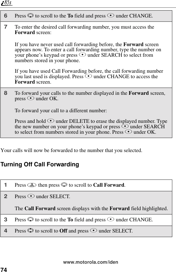 74www.motorola.com/idenYour calls will now be forwarded to the number that you selected.Turning Off Call Forwarding6Press R to scroll to the To field and press B under CHANGE.7To enter the desired call forwarding number, you must access the Forward screen:If you have never used call forwarding before, the Forward screen appears now. To enter a call forwarding number, type the number on your phone’s keypad or press B under SEARCH to select from numbers stored in your phone.If you have used Call Forwarding before, the call forwarding number you last used is displayed. Press B under CHANGE to access the Forward screen.8To forward your calls to the number displayed in the Forward screen, press B under OK.To forward your call to a different number:Press and hold A under DELETE to erase the displayed number. Type the new number on your phone’s keypad or press B under SEARCH to select from numbers stored in your phone. Press B under OK.1Press m then press R to scroll to Call Forward.2Press B under SELECT.The Call Forward screen displays with the Forward field highlighted.3Press R to scroll to the To field and press B under CHANGE.4Press S to scroll to Off and press B under SELECT.