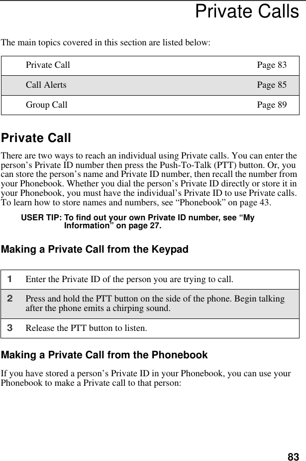 83Private CallsThe main topics covered in this section are listed below:Private CallThere are two ways to reach an individual using Private calls. You can enter the person’s Private ID number then press the Push-To-Talk (PTT) button. Or, you can store the person’s name and Private ID number, then recall the number from your Phonebook. Whether you dial the person’s Private ID directly or store it in your Phonebook, you must have the individual’s Private ID to use Private calls. To learn how to store names and numbers, see “Phonebook” on page 43. USER TIP: To find out your own Private ID number, see “My Information” on page 27.Making a Private Call from the KeypadMaking a Private Call from the PhonebookIf you have stored a person’s Private ID in your Phonebook, you can use your Phonebook to make a Private call to that person:Private Call Page 83Call Alerts Page 85Group Call Page 891Enter the Private ID of the person you are trying to call.2Press and hold the PTT button on the side of the phone. Begin talking after the phone emits a chirping sound.3Release the PTT button to listen.