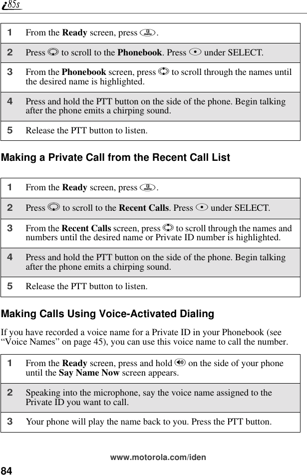 84www.motorola.com/idenMaking a Private Call from the Recent Call ListMaking Calls Using Voice-Activated DialingIf you have recorded a voice name for a Private ID in your Phonebook (see “Voice Names” on page 45), you can use this voice name to call the number.1From the Ready screen, press m.2Press R to scroll to the Phonebook. Press B under SELECT.3From the Phonebook screen, press S to scroll through the names until the desired name is highlighted.4Press and hold the PTT button on the side of the phone. Begin talking after the phone emits a chirping sound.5Release the PTT button to listen.1From the Ready screen, press m.2Press R to scroll to the Recent Calls. Press B under SELECT.3From the Recent Calls screen, press S to scroll through the names and numbers until the desired name or Private ID number is highlighted. 4Press and hold the PTT button on the side of the phone. Begin talking after the phone emits a chirping sound.5Release the PTT button to listen.1From the Ready screen, press and hold t on the side of your phone until the Say Name Now screen appears.2Speaking into the microphone, say the voice name assigned to the Private ID you want to call.3Your phone will play the name back to you. Press the PTT button.