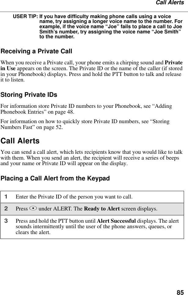 85Call AlertsUSER TIP: If you have difficulty making phone calls using a voice name, try assigning a longer voice name to the number. For example, if the voice name “Joe” fails to place a call to Joe Smith’s number, try assigning the voice name “Joe Smith” to the number.Receiving a Private CallWhen you receive a Private call, your phone emits a chirping sound and Private in Use appears on the screen. The Private ID or the name of the caller (if stored in your Phonebook) displays. Press and hold the PTT button to talk and release it to listen.Storing Private IDsFor information store Private ID numbers to your Phonebook, see “Adding Phonebook Entries” on page 48.For information on how to quickly store Private ID numbers, see “Storing Numbers Fast” on page 52.Call AlertsYou can send a call alert, which lets recipients know that you would like to talk with them. When you send an alert, the recipient will receive a series of beeps and your name or Private ID will appear on the display.Placing a Call Alert from the Keypad1Enter the Private ID of the person you want to call.2Press B under ALERT. The Ready to Alert screen displays.3Press and hold the PTT button until Alert Successful displays. The alert sounds intermittently until the user of the phone answers, queues, or clears the alert.
