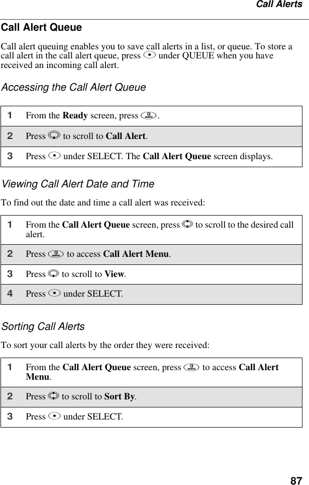 87Call AlertsCall Alert QueueCall alert queuing enables you to save call alerts in a list, or queue. To store a call alert in the call alert queue, press B under QUEUE when you have received an incoming call alert.Accessing the Call Alert QueueViewing Call Alert Date and TimeTo find out the date and time a call alert was received:Sorting Call AlertsTo sort your call alerts by the order they were received:1From the Ready screen, press m.2Press R to scroll to Call Alert.3Press B under SELECT. The Call Alert Queue screen displays.1From the Call Alert Queue screen, press S to scroll to the desired call alert.2Press m to access Call Alert Menu.3Press R to scroll to View.4Press B under SELECT.1From the Call Alert Queue screen, press m to access Call Alert Menu.2Press S to scroll to Sort By.3Press B under SELECT.