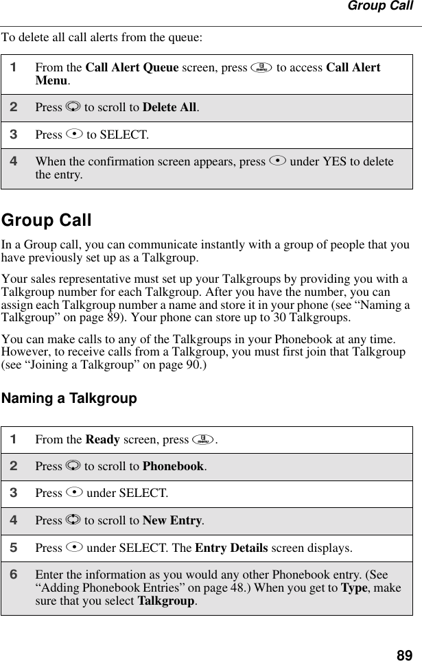 89Group CallTo delete all call alerts from the queue:Group CallIn a Group call, you can communicate instantly with a group of people that you have previously set up as a Talkgroup.Your sales representative must set up your Talkgroups by providing you with a Talkgroup number for each Talkgroup. After you have the number, you can assign each Talkgroup number a name and store it in your phone (see “Naming a Talkgroup” on page 89). Your phone can store up to 30 Talkgroups.You can make calls to any of the Talkgroups in your Phonebook at any time. However, to receive calls from a Talkgroup, you must first join that Talkgroup (see “Joining a Talkgroup” on page 90.)Naming a Talkgroup1From the Call Alert Queue screen, press m to access Call Alert Menu.2Press R to scroll to Delete All.3Press B to SELECT.4When the confirmation screen appears, press B under YES to delete the entry.1From the Ready screen, press m.2Press R to scroll to Phonebook. 3Press B under SELECT. 4Press S to scroll to New Entry.5Press B under SELECT. The Entry Details screen displays.6Enter the information as you would any other Phonebook entry. (See “Adding Phonebook Entries” on page 48.) When you get to Type, make sure that you select Talkgroup.