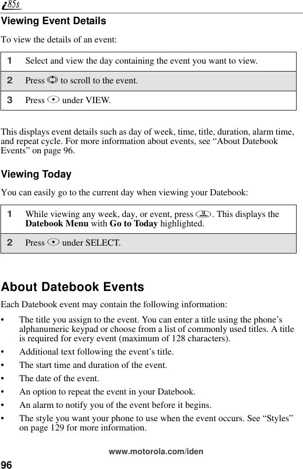 96www.motorola.com/idenViewing Event DetailsTo view the details of an event:This displays event details such as day of week, time, title, duration, alarm time, and repeat cycle. For more information about events, see “About Datebook Events” on page 96.Viewing TodayYou can easily go to the current day when viewing your Datebook:About Datebook EventsEach Datebook event may contain the following information:• The title you assign to the event. You can enter a title using the phone’s alphanumeric keypad or choose from a list of commonly used titles. A title is required for every event (maximum of 128 characters).• Additional text following the event’s title.• The start time and duration of the event.• The date of the event.• An option to repeat the event in your Datebook.• An alarm to notify you of the event before it begins.• The style you want your phone to use when the event occurs. See “Styles” on page 129 for more information.1Select and view the day containing the event you want to view.2Press S to scroll to the event.3Press B under VIEW.1While viewing any week, day, or event, press m. This displays the Datebook Menu with Go to Today highlighted.2Press B under SELECT.
