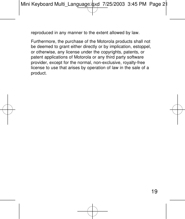 reproduced in any manner to the extent allowed by law. Furthermore, the purchase of the Motorola products shall notbe deemed to grant either directly or by implication, estoppel,or otherwise, any license under the copyrights, patents, orpatent applications of Motorola or any third party softwareprovider, except for the normal, non-exclusive, royalty-freelicense to use that arises by operation of law in the sale of aproduct.19Mini Keyboard Multi_Language.qxd  7/25/2003  3:45 PM  Page 21