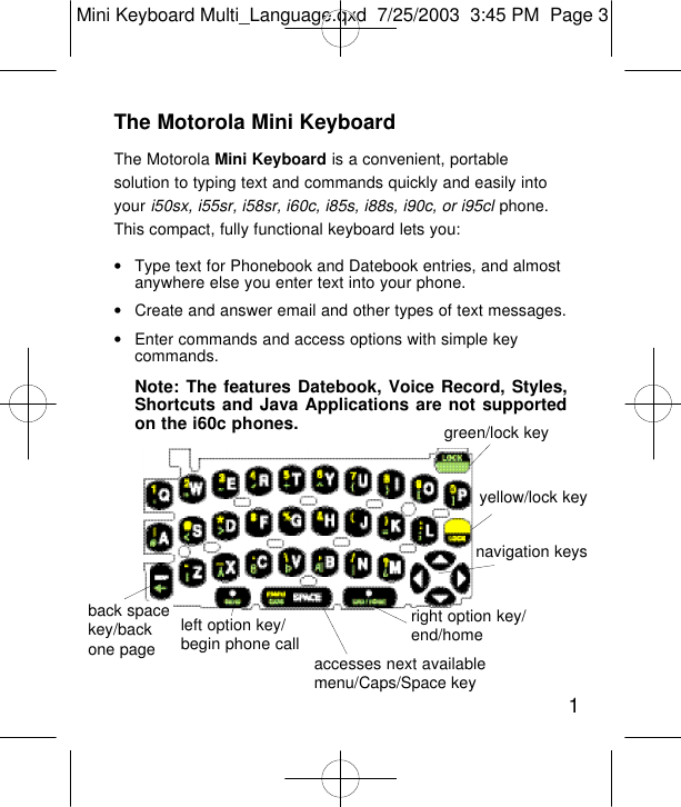 The Motorola Mini KeyboardThe Motorola Mini Keyboard is a convenient, portablesolution to typing text and commands quickly and easily intoyour i50sx, i55sr, i58sr, i60c, i85s, i88s, i90c, or i95cl phone.This compact, fully functional keyboard lets you:•Type text for Phonebook and Datebook entries, and almostanywhere else you enter text into your phone.•Create and answer email and other types of text messages.•Enter commands and access options with simple keycommands.Note: The features Datebook, Voice Record, Styles,Shortcuts and Java Applications are not supportedon the i60c phones.1green/lock keyyellow/lock keynavigation keysright option key/end/homeaccesses next availablemenu/Caps/Space keyleft option key/begin phone callback spacekey/backone pageMini Keyboard Multi_Language.qxd  7/25/2003  3:45 PM  Page 3