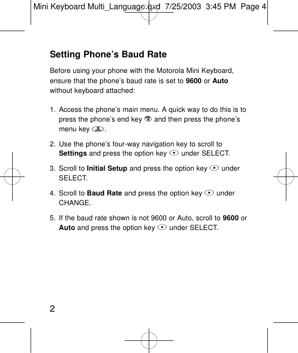 2Setting Phone’s Baud RateBefore using your phone with the Motorola Mini Keyboard,ensure that the phone’s baud rate is set to 9600 or Autowithout keyboard attached:1. Access the phone’s main menu. A quick way to do this is topress the phone’s end key eand then press the phone’smenu key m.2. Use the phone’s four-way navigation key to scroll toSettings and press the option key Bunder SELECT.3. Scroll to Initial Setup and press the option key BunderSELECT.4. Scroll to Baud Rate and press the option key BunderCHANGE.5. If the baud rate shown is not 9600 or Auto, scroll to 9600 orAuto and press the option key Bunder SELECT.Mini Keyboard Multi_Language.qxd  7/25/2003  3:45 PM  Page 4