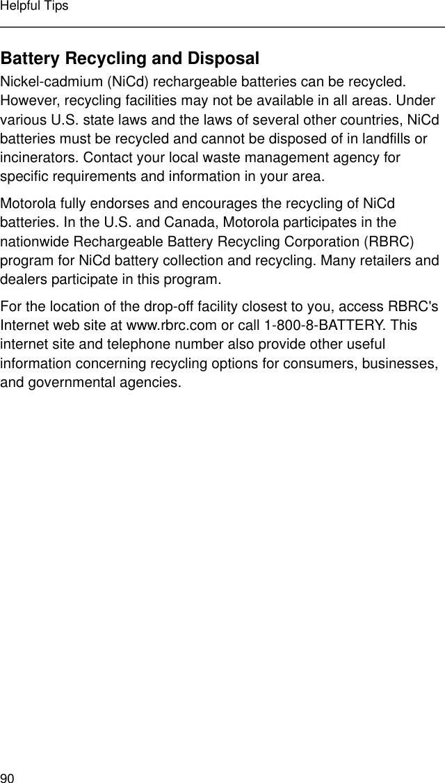 90Helpful TipsBattery Recycling and DisposalNickel-cadmium (NiCd) rechargeable batteries can be recycled. However, recycling facilities may not be available in all areas. Under various U.S. state laws and the laws of several other countries, NiCd batteries must be recycled and cannot be disposed of in landfills or incinerators. Contact your local waste management agency for specific requirements and information in your area. Motorola fully endorses and encourages the recycling of NiCd batteries. In the U.S. and Canada, Motorola participates in the nationwide Rechargeable Battery Recycling Corporation (RBRC) program for NiCd battery collection and recycling. Many retailers and dealers participate in this program.For the location of the drop-off facility closest to you, access RBRC&apos;s Internet web site at www.rbrc.com or call 1-800-8-BATTERY. This internet site and telephone number also provide other useful information concerning recycling options for consumers, businesses, and governmental agencies.
