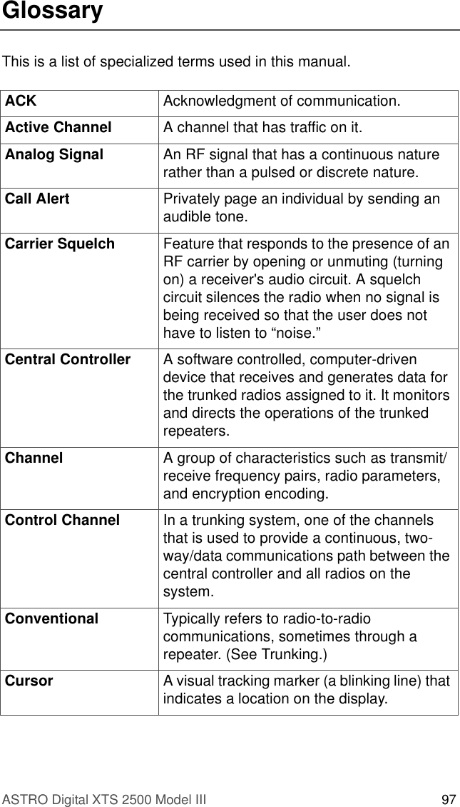 ASTRO Digital XTS 2500 Model III 97GlossaryThis is a list of specialized terms used in this manual.ACK Acknowledgment of communication.Active Channel A channel that has traffic on it.Analog Signal An RF signal that has a continuous nature rather than a pulsed or discrete nature. Call Alert Privately page an individual by sending an audible tone. Carrier Squelch Feature that responds to the presence of an RF carrier by opening or unmuting (turning on) a receiver&apos;s audio circuit. A squelch circuit silences the radio when no signal is being received so that the user does not have to listen to “noise.” Central Controller  A software controlled, computer-driven device that receives and generates data for the trunked radios assigned to it. It monitors and directs the operations of the trunked repeaters.Channel A group of characteristics such as transmit/receive frequency pairs, radio parameters, and encryption encoding.Control Channel In a trunking system, one of the channels that is used to provide a continuous, two-way/data communications path between the central controller and all radios on the system.Conventional Typically refers to radio-to-radio communications, sometimes through a repeater. (See Trunking.)Cursor A visual tracking marker (a blinking line) that indicates a location on the display.