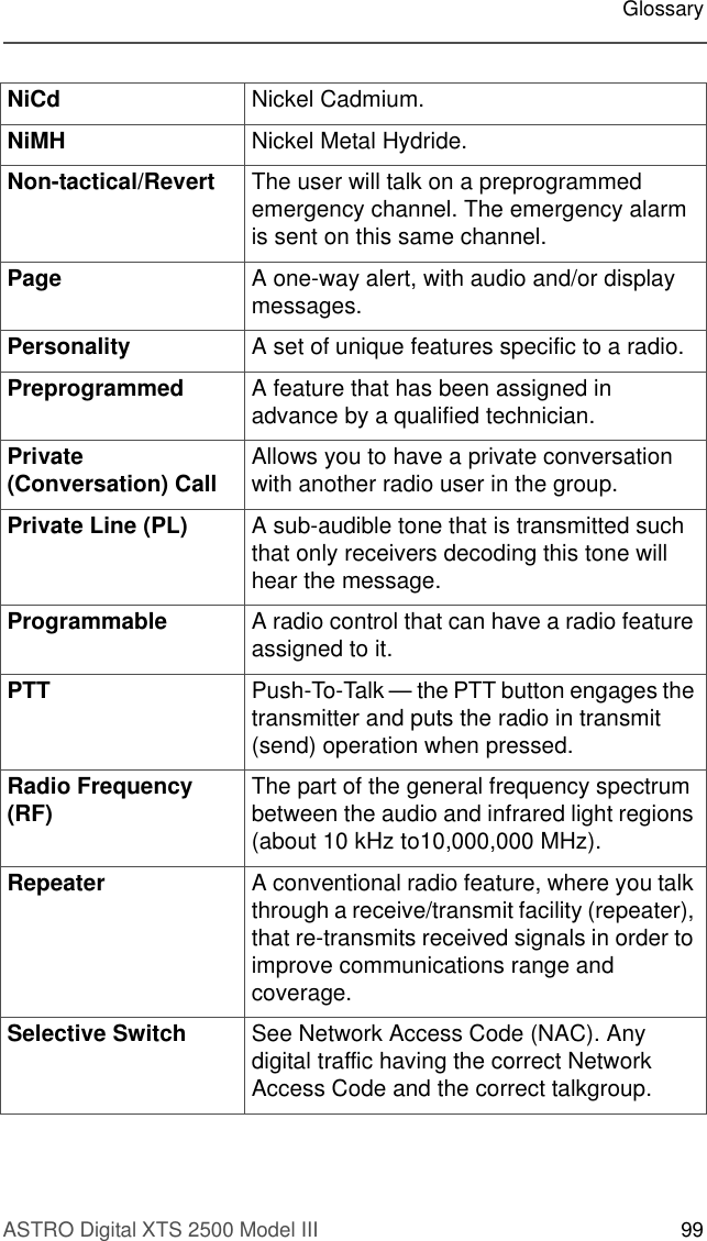 ASTRO Digital XTS 2500 Model III 99GlossaryNiCd Nickel Cadmium. NiMH Nickel Metal Hydride.Non-tactical/Revert  The user will talk on a preprogrammed emergency channel. The emergency alarm is sent on this same channel.Page A one-way alert, with audio and/or display messages.Personality A set of unique features specific to a radio.Preprogrammed A feature that has been assigned in advance by a qualified technician. Private (Conversation) Call Allows you to have a private conversation with another radio user in the group. Private Line (PL) A sub-audible tone that is transmitted such that only receivers decoding this tone will hear the message. Programmable A radio control that can have a radio feature assigned to it.PTT Push-To-Talk — the PTT button engages the transmitter and puts the radio in transmit (send) operation when pressed.Radio Frequency (RF) The part of the general frequency spectrum between the audio and infrared light regions (about 10 kHz to10,000,000 MHz).Repeater A conventional radio feature, where you talk through a receive/transmit facility (repeater), that re-transmits received signals in order to improve communications range and coverage.Selective Switch See Network Access Code (NAC). Any digital traffic having the correct Network Access Code and the correct talkgroup.