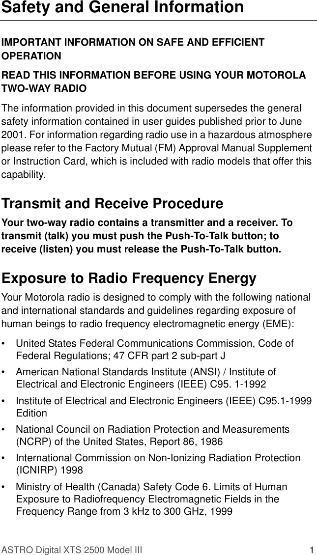 ASTRO Digital XTS 2500 Model III 1Safety and General InformationIMPORTANT INFORMATION ON SAFE AND EFFICIENT OPERATIONREAD THIS INFORMATION BEFORE USING YOUR MOTOROLA TWO-WAY RADIOThe information provided in this document supersedes the general safety information contained in user guides published prior to June 2001. For information regarding radio use in a hazardous atmosphere please refer to the Factory Mutual (FM) Approval Manual Supplement or Instruction Card, which is included with radio models that offer this capability.Transmit and Receive ProcedureYour two-way radio contains a transmitter and a receiver. To transmit (talk) you must push the Push-To-Talk button; to receive (listen) you must release the Push-To-Talk button.Exposure to Radio Frequency EnergyYour Motorola radio is designed to comply with the following national and international standards and guidelines regarding exposure of human beings to radio frequency electromagnetic energy (EME):• United States Federal Communications Commission, Code of Federal Regulations; 47 CFR part 2 sub-part J• American National Standards Institute (ANSI) / Institute of Electrical and Electronic Engineers (IEEE) C95. 1-1992• Institute of Electrical and Electronic Engineers (IEEE) C95.1-1999 Edition• National Council on Radiation Protection and Measurements (NCRP) of the United States, Report 86, 1986• International Commission on Non-Ionizing Radiation Protection (ICNIRP) 1998• Ministry of Health (Canada) Safety Code 6. Limits of Human Exposure to Radiofrequency Electromagnetic Fields in the Frequency Range from 3 kHz to 300 GHz, 1999