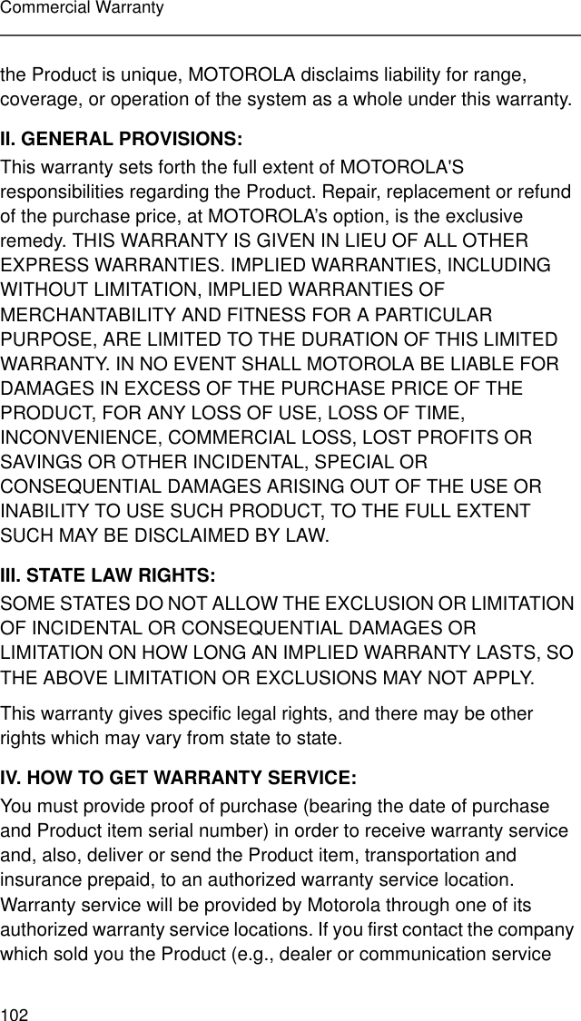 102Commercial Warrantythe Product is unique, MOTOROLA disclaims liability for range, coverage, or operation of the system as a whole under this warranty.II. GENERAL PROVISIONS:This warranty sets forth the full extent of MOTOROLA&apos;S responsibilities regarding the Product. Repair, replacement or refund of the purchase price, at MOTOROLA’s option, is the exclusive remedy. THIS WARRANTY IS GIVEN IN LIEU OF ALL OTHER EXPRESS WARRANTIES. IMPLIED WARRANTIES, INCLUDING WITHOUT LIMITATION, IMPLIED WARRANTIES OF MERCHANTABILITY AND FITNESS FOR A PARTICULAR PURPOSE, ARE LIMITED TO THE DURATION OF THIS LIMITED WARRANTY. IN NO EVENT SHALL MOTOROLA BE LIABLE FOR DAMAGES IN EXCESS OF THE PURCHASE PRICE OF THE PRODUCT, FOR ANY LOSS OF USE, LOSS OF TIME, INCONVENIENCE, COMMERCIAL LOSS, LOST PROFITS OR SAVINGS OR OTHER INCIDENTAL, SPECIAL OR CONSEQUENTIAL DAMAGES ARISING OUT OF THE USE OR INABILITY TO USE SUCH PRODUCT, TO THE FULL EXTENT SUCH MAY BE DISCLAIMED BY LAW.III. STATE LAW RIGHTS:SOME STATES DO NOT ALLOW THE EXCLUSION OR LIMITATION OF INCIDENTAL OR CONSEQUENTIAL DAMAGES OR LIMITATION ON HOW LONG AN IMPLIED WARRANTY LASTS, SO THE ABOVE LIMITATION OR EXCLUSIONS MAY NOT APPLY. This warranty gives specific legal rights, and there may be other rights which may vary from state to state.IV. HOW TO GET WARRANTY SERVICE:You must provide proof of purchase (bearing the date of purchase and Product item serial number) in order to receive warranty service and, also, deliver or send the Product item, transportation and insurance prepaid, to an authorized warranty service location. Warranty service will be provided by Motorola through one of its authorized warranty service locations. If you first contact the company which sold you the Product (e.g., dealer or communication service 