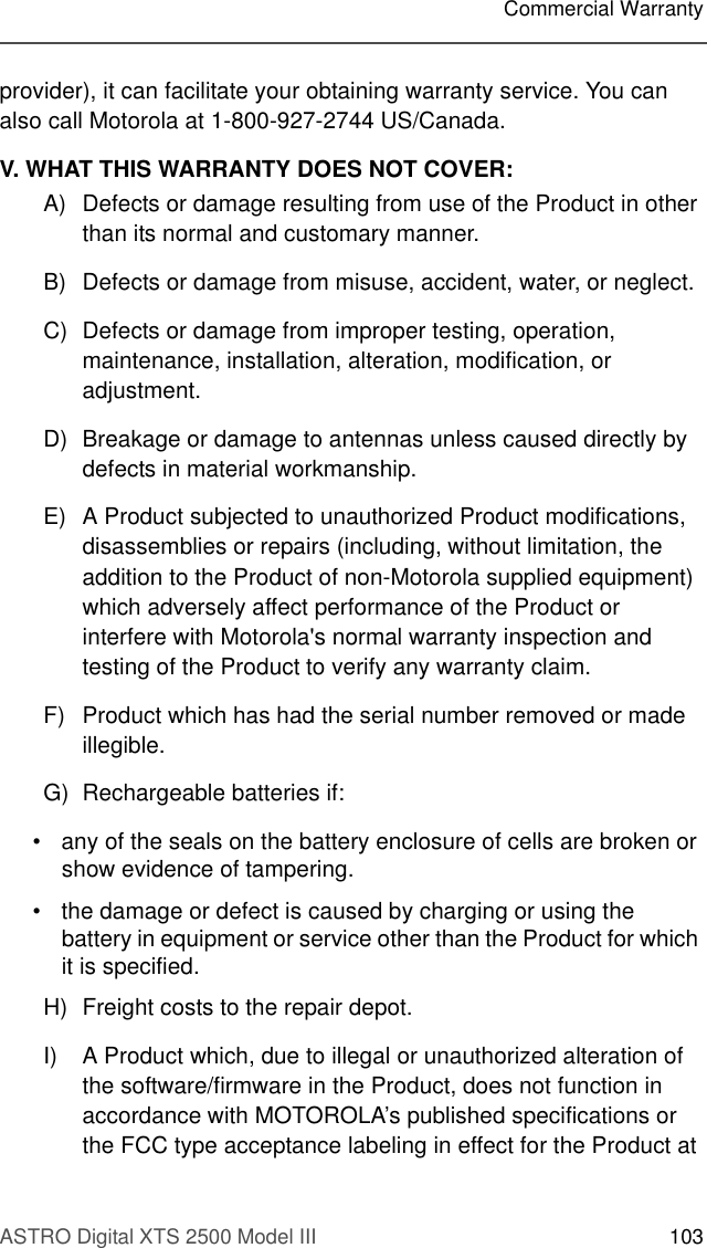 ASTRO Digital XTS 2500 Model III 103Commercial Warrantyprovider), it can facilitate your obtaining warranty service. You can also call Motorola at 1-800-927-2744 US/Canada.V. WHAT THIS WARRANTY DOES NOT COVER:A) Defects or damage resulting from use of the Product in other than its normal and customary manner.B) Defects or damage from misuse, accident, water, or neglect.C) Defects or damage from improper testing, operation, maintenance, installation, alteration, modification, or adjustment.D) Breakage or damage to antennas unless caused directly by defects in material workmanship.E) A Product subjected to unauthorized Product modifications, disassemblies or repairs (including, without limitation, the addition to the Product of non-Motorola supplied equipment) which adversely affect performance of the Product or interfere with Motorola&apos;s normal warranty inspection and testing of the Product to verify any warranty claim.F) Product which has had the serial number removed or made illegible.G) Rechargeable batteries if:• any of the seals on the battery enclosure of cells are broken or show evidence of tampering.• the damage or defect is caused by charging or using the battery in equipment or service other than the Product for which it is specified.H) Freight costs to the repair depot.I) A Product which, due to illegal or unauthorized alteration of the software/firmware in the Product, does not function in accordance with MOTOROLA’s published specifications or the FCC type acceptance labeling in effect for the Product at 