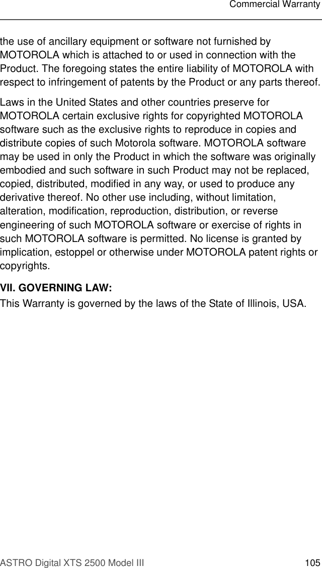 ASTRO Digital XTS 2500 Model III 105Commercial Warrantythe use of ancillary equipment or software not furnished by MOTOROLA which is attached to or used in connection with the Product. The foregoing states the entire liability of MOTOROLA with respect to infringement of patents by the Product or any parts thereof.Laws in the United States and other countries preserve for MOTOROLA certain exclusive rights for copyrighted MOTOROLA software such as the exclusive rights to reproduce in copies and distribute copies of such Motorola software. MOTOROLA software may be used in only the Product in which the software was originally embodied and such software in such Product may not be replaced, copied, distributed, modified in any way, or used to produce any derivative thereof. No other use including, without limitation, alteration, modification, reproduction, distribution, or reverse engineering of such MOTOROLA software or exercise of rights in such MOTOROLA software is permitted. No license is granted by implication, estoppel or otherwise under MOTOROLA patent rights or copyrights.VII. GOVERNING LAW:This Warranty is governed by the laws of the State of Illinois, USA.