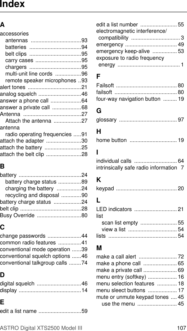 ASTRO Digital XTS2500 Model III 107IndexAaccessoriesantennas .................................93batteries ..................................94belt clips  ..................................95carry cases ..............................95chargers ..................................95multi-unit line cords  .................96remote speaker microphones ..93alert tones  ...................................21analog squelch ............................46answer a phone call ....................64answer a private call ...................68Antenna ......................................27Attach the antenna  ..................27antennaradio operating frequencies .....91attach the adapter .......................30attach the battery  ........................25attach the belt clip .......................28Bbattery .........................................24battery charge status ...............89charging the battery  ................24recycling and disposal .............90battery charge status  ..................24belt clip ........................................28Busy Override  .............................80Cchange passwords ......................44common radio features  ...............41conventional mode operation ......39conventional squelch options ......46conventional talkgroup calls ........74Ddigital squelch  .............................46display .........................................14Eedit a list name ............................59edit a list number  ........................ 55electromagnetic interference/compatibility ................................3emergency .................................. 49emergency keep-alive  ................ 53exposure to radio frequency energy ......................................... 1FFailsoft ........................................ 80failsoft ......................................... 80four-way navigation button  ......... 19Gglossary ...................................... 97Hhome button  ............................... 19Iindividual calls  ............................ 64intrinsically safe radio information  7Kkeypad ........................................ 20LLED indicators ............................ 21listscan list empty  ........................ 55view a list  ................................ 54lists ............................................. 54Mmake a call alert  ......................... 72make a phone call  ...................... 65make a private call ...................... 69menu entry (softkey) ................... 16menu selection features  .............18menu sleect buttons  ................... 17mute or unmute keypad tones .... 45use the menu  .......................... 45