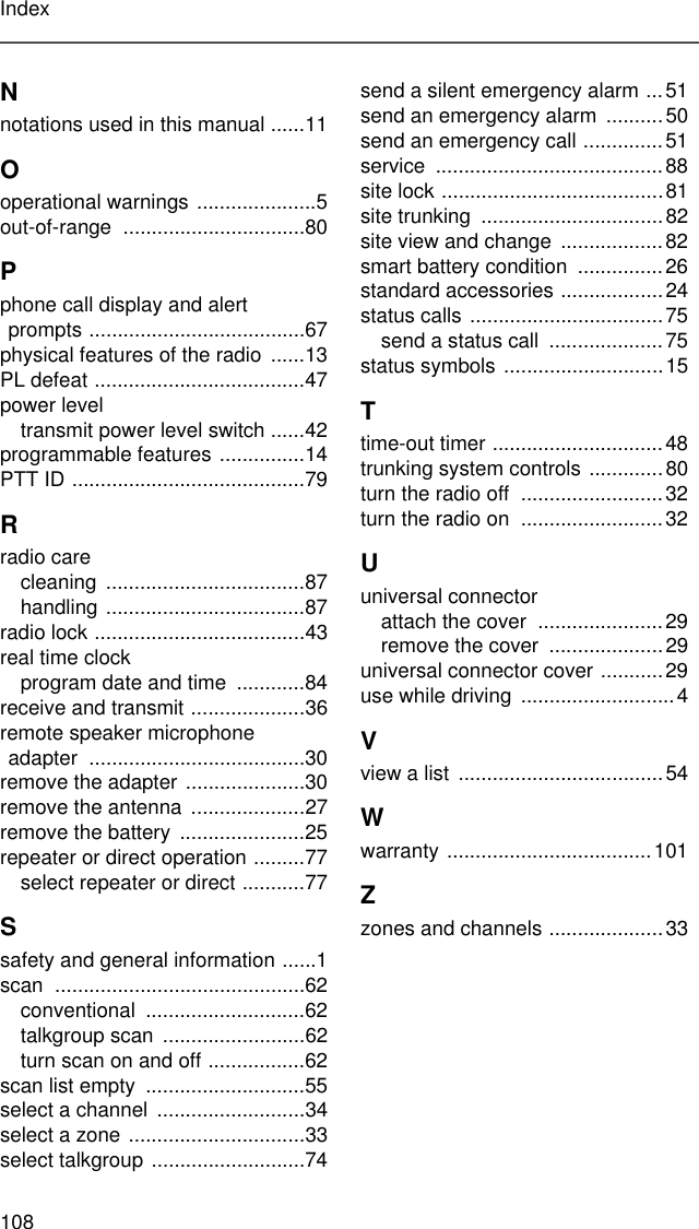 108IndexNnotations used in this manual ......11Ooperational warnings .....................5out-of-range ................................80Pphone call display and alert prompts ......................................67physical features of the radio  ......13PL defeat .....................................47power leveltransmit power level switch ......42programmable features ...............14PTT ID .........................................79Rradio carecleaning ...................................87handling ...................................87radio lock .....................................43real time clockprogram date and time  ............84receive and transmit ....................36remote speaker microphone adapter ......................................30remove the adapter .....................30remove the antenna ....................27remove the battery  ......................25repeater or direct operation .........77select repeater or direct ...........77Ssafety and general information ......1scan ............................................62conventional ............................62talkgroup scan  .........................62turn scan on and off .................62scan list empty  ............................55select a channel ..........................34select a zone ...............................33select talkgroup ...........................74send a silent emergency alarm ...51send an emergency alarm  ..........50send an emergency call ..............51service ........................................88site lock .......................................81site trunking  ................................82site view and change  ..................82smart battery condition  ...............26standard accessories ..................24status calls  ..................................75send a status call  ....................75status symbols ............................15Ttime-out timer ..............................48trunking system controls .............80turn the radio off  .........................32turn the radio on  .........................32Uuniversal connectorattach the cover  ......................29remove the cover  ....................29universal connector cover ...........29use while driving  ...........................4Vview a list  ....................................54Wwarranty ....................................101Zzones and channels ....................33